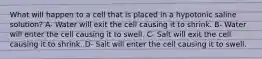 What will happen to a cell that is placed in a hypotonic saline solution? A- Water will exit the cell causing it to shrink. B- Water will enter the cell causing it to swell. C- Salt will exit the cell causing it to shrink. D- Salt will enter the cell causing it to swell.