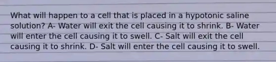 What will happen to a cell that is placed in a hypotonic saline solution? A- Water will exit the cell causing it to shrink. B- Water will enter the cell causing it to swell. C- Salt will exit the cell causing it to shrink. D- Salt will enter the cell causing it to swell.