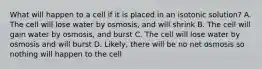 What will happen to a cell if it is placed in an isotonic solution? A. The cell will lose water by osmosis, and will shrink B. The cell will gain water by osmosis, and burst C. The cell will lose water by osmosis and will burst D. Likely, there will be no net osmosis so nothing will happen to the cell