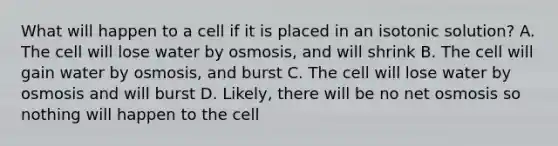 What will happen to a cell if it is placed in an isotonic solution? A. The cell will lose water by osmosis, and will shrink B. The cell will gain water by osmosis, and burst C. The cell will lose water by osmosis and will burst D. Likely, there will be no net osmosis so nothing will happen to the cell