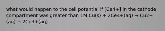 what would happen to the cell potential if [Ce4+] in the cathode compartment was greater than 1M Cu(s) + 2Ce4+(aq) → Cu2+(aq) + 2Ce3+(aq)