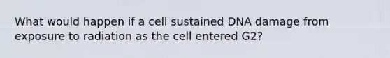 What would happen if a cell sustained DNA damage from exposure to radiation as the cell entered G2?