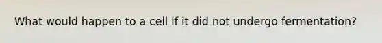 What would happen to a cell if it did not undergo fermentation?