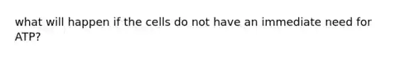 what will happen if the cells do not have an immediate need for ATP?