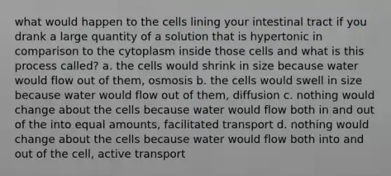 what would happen to the cells lining your intestinal tract if you drank a large quantity of a solution that is hypertonic in comparison to the cytoplasm inside those cells and what is this process called? a. the cells would shrink in size because water would flow out of them, osmosis b. the cells would swell in size because water would flow out of them, diffusion c. nothing would change about the cells because water would flow both in and out of the into equal amounts, facilitated transport d. nothing would change about the cells because water would flow both into and out of the cell, active transport