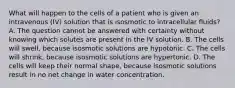 What will happen to the cells of a patient who is given an intravenous (IV) solution that is isosmotic to intracellular fluids? A. The question cannot be answered with certainty without knowing which solutes are present in the IV solution. B. The cells will swell, because isosmotic solutions are hypotonic. C. The cells will shrink, because isosmotic solutions are hypertonic. D. The cells will keep their normal shape, because isosmotic solutions result in no net change in water concentration.