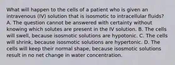 What will happen to the cells of a patient who is given an intravenous (IV) solution that is isosmotic to intracellular fluids? A. The question cannot be answered with certainty without knowing which solutes are present in the IV solution. B. The cells will swell, because isosmotic solutions are hypotonic. C. The cells will shrink, because isosmotic solutions are hypertonic. D. The cells will keep their normal shape, because isosmotic solutions result in no net change in water concentration.