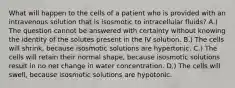 What will happen to the cells of a patient who is provided with an intravenous solution that is isosmotic to intracellular fluids? A.) The question cannot be answered with certainty without knowing the identity of the solutes present in the IV solution. B.) The cells will shrink, because isosmotic solutions are hypertonic. C.) The cells will retain their normal shape, because isosmotic solutions result in no net change in water concentration. D.) The cells will swell, because isosmotic solutions are hypotonic.