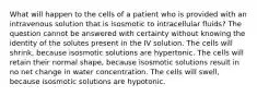 What will happen to the cells of a patient who is provided with an intravenous solution that is isosmotic to intracellular fluids? The question cannot be answered with certainty without knowing the identity of the solutes present in the IV solution. The cells will shrink, because isosmotic solutions are hypertonic. The cells will retain their normal shape, because isosmotic solutions result in no net change in water concentration. The cells will swell, because isosmotic solutions are hypotonic.