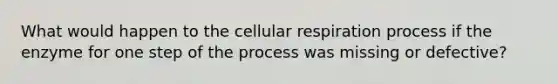 What would happen to the cellular respiration process if the enzyme for one step of the process was missing or defective?