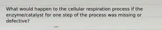 What would happen to the cellular respiration process if the enzyme/catalyst for one step of the process was missing or defective?