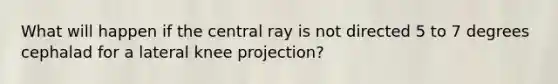 What will happen if the central ray is not directed 5 to 7 degrees cephalad for a lateral knee projection?