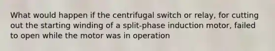 What would happen if the centrifugal switch or relay, for cutting out the starting winding of a split-phase induction motor, failed to open while the motor was in operation