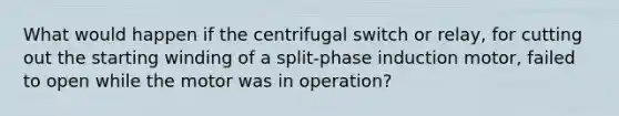 What would happen if the centrifugal switch or relay, for cutting out the starting winding of a split-phase induction motor, failed to open while the motor was in operation?