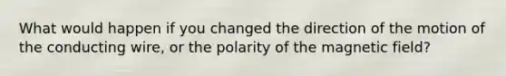 What would happen if you changed the direction of the motion of the conducting wire, or the polarity of the magnetic field?