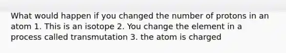 What would happen if you changed the number of protons in an atom 1. This is an isotope 2. You change the element in a process called transmutation 3. the atom is charged