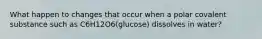 What happen to changes that occur when a polar covalent substance such as C6H12O6(glucose) dissolves in water?