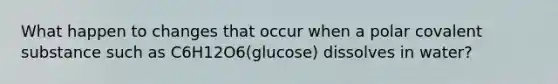 What happen to changes that occur when a polar covalent substance such as C6H12O6(glucose) dissolves in water?