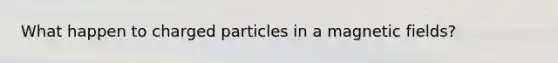 What happen to charged particles in a magnetic fields?