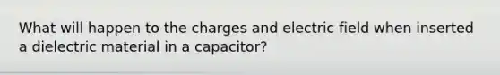 What will happen to the charges and electric field when inserted a dielectric material in a capacitor?