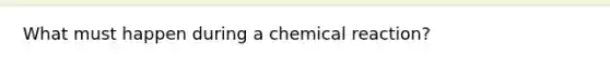 What must happen during a chemical reaction?