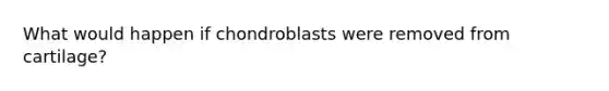 What would happen if chondroblasts were removed from cartilage?