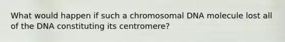 What would happen if such a chromosomal DNA molecule lost all of the DNA constituting its centromere?