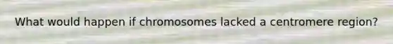 What would happen if chromosomes lacked a centromere region?