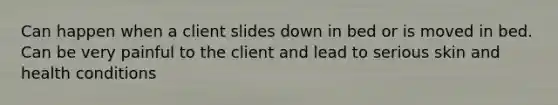 Can happen when a client slides down in bed or is moved in bed. Can be very painful to the client and lead to serious skin and health conditions