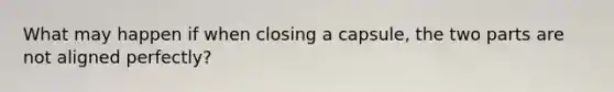 What may happen if when closing a capsule, the two parts are not aligned perfectly?