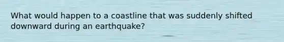 What would happen to a coastline that was suddenly shifted downward during an earthquake?