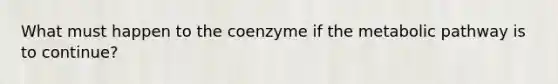 What must happen to the coenzyme if the metabolic pathway is to continue?