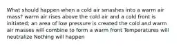 What should happen when a cold air smashes into a warm air mass? warm air rises above the cold air and a cold front is initiated; an area of low pressure is created the cold and warm air masses will combine to form a warm front Temperatures will neutralize Nothing will happen