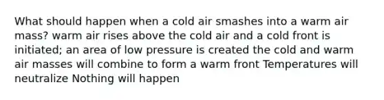 What should happen when a cold air smashes into a warm air mass? warm air rises above the cold air and a cold front is initiated; an area of low pressure is created the cold and warm air masses will combine to form a warm front Temperatures will neutralize Nothing will happen