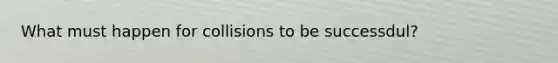 What must happen for collisions to be successdul?