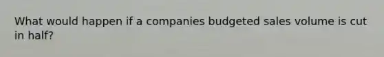 What would happen if a companies budgeted sales volume is cut in half?