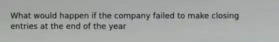 What would happen if the company failed to make closing entries at the end of the year