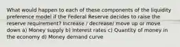 What would happen to each of these components of the liquidity preference model if the Federal Reserve decides to raise the reserve requirement? Increase / decrease/ move up or move down a) Money supply b) Interest rates c) Quantity of money in the economy d) Money demand curve