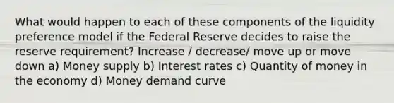 What would happen to each of these components of the liquidity preference model if the Federal Reserve decides to raise the reserve requirement? Increase / decrease/ move up or move down a) Money supply b) Interest rates c) Quantity of money in the economy d) Money demand curve