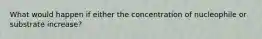 What would happen if either the concentration of nucleophile or substrate increase?