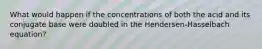 What would happen if the concentrations of both the acid and its conjugate base were doubled in the Hendersen-Hasselbach equation?