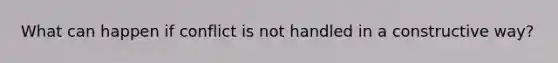 What can happen if conflict is not handled in a constructive way?