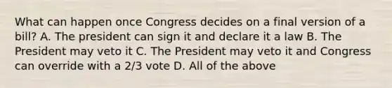 What can happen once Congress decides on a final version of a bill? A. The president can sign it and declare it a law B. The President may veto it C. The President may veto it and Congress can override with a 2/3 vote D. All of the above