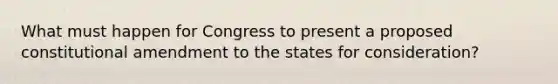 What must happen for Congress to present a proposed constitutional amendment to the states for consideration?