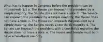 What has to happen in Congress before the president can be impeached? 1/1 a. The House can impeach the president by a simple majority; the Senate does not have a vote. b. The Senate can impeach the president by a simple majority; the House does not have a vote. c. The House can impeach the president by a simple majority; the Senate needs a two-thirds majority. d. The Senate can impeach the president with a two-thirds majority; the House does not have a vote. e. The House and Senate must both have a two-thirds majority.