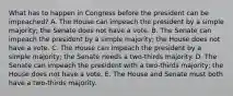 What has to happen in Congress before the president can be impeached? A. The House can impeach the president by a simple majority; the Senate does not have a vote. B. The Senate can impeach the president by a simple majority; the House does not have a vote. C. The House can impeach the president by a simple majority; the Senate needs a two-thirds majority. D. The Senate can impeach the president with a two-thirds majority; the House does not have a vote. E. The House and Senate must both have a two-thirds majority.