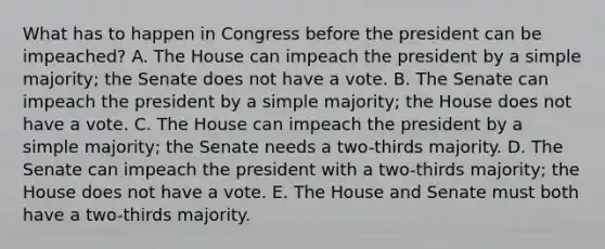 What has to happen in Congress before the president can be impeached? A. The House can impeach the president by a simple majority; the Senate does not have a vote. B. The Senate can impeach the president by a simple majority; the House does not have a vote. C. The House can impeach the president by a simple majority; the Senate needs a two-thirds majority. D. The Senate can impeach the president with a two-thirds majority; the House does not have a vote. E. The House and Senate must both have a two-thirds majority.