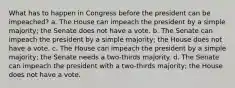 What has to happen in Congress before the president can be impeached? a. The House can impeach the president by a simple majority; the Senate does not have a vote. b. The Senate can impeach the president by a simple majority; the House does not have a vote. c. The House can impeach the president by a simple majority; the Senate needs a two-thirds majority. d. The Senate can impeach the president with a two-thirds majority; the House does not have a vote.