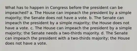 What has to happen in Congress before the president can be impeached? a. The House can impeach the president by a simple majority; the Senate does not have a vote. b. The Senate can impeach the president by a simple majority; the House does not have a vote. c. The House can impeach the president by a simple majority; the Senate needs a two-thirds majority. d. The Senate can impeach the president with a two-thirds majority; the House does not have a vote.