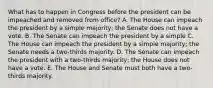 What has to happen in Congress before the president can be impeached and removed from office? A. The House can impeach the president by a simple majority; the Senate does not have a vote. B. The Senate can impeach the president by a simple C. The House can impeach the president by a simple majority; the Senate needs a two-thirds majority. D. The Senate can impeach the president with a two-thirds majority; the House does not have a vote. E. The House and Senate must both have a two-thirds majority.